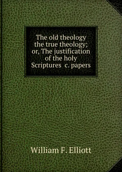 Обложка книги The old theology the true theology; or, The justification of the holy Scriptures .c. papers, William Frederick Elliott