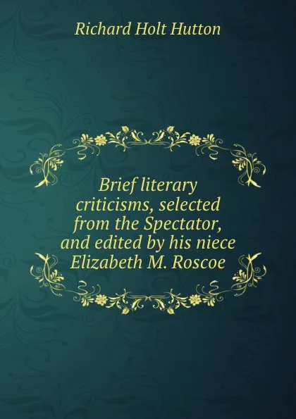 Обложка книги Brief literary criticisms, selected from the Spectator, and edited by his niece Elizabeth M. Roscoe, Richard Holt Hutton