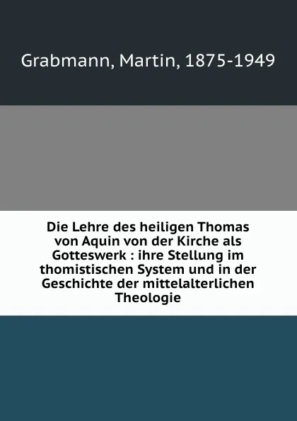 Обложка книги Die Lehre des heiligen Thomas von Aquin von der Kirche als Gotteswerk : ihre Stellung im thomistischen System und in der Geschichte der mittelalterlichen Theologie, M. Grabmann