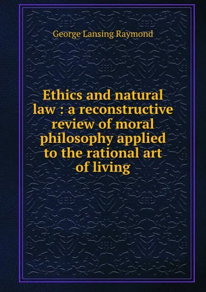 Обложка книги Ethics and natural law : a reconstructive review of moral philosophy applied to the rational art of living, George Lansing Raymond