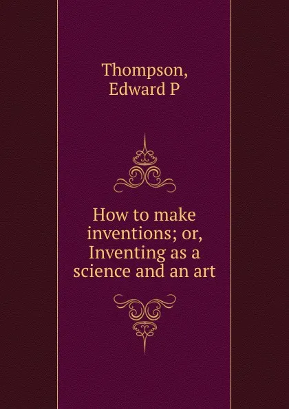 Обложка книги How to make inventions; or, Inventing as a science and an art, Edward P. Thompson