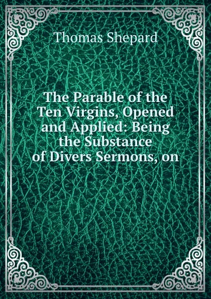 Обложка книги The Parable of the Ten Virgins, Opened and Applied: Being the Substance of Divers Sermons, on ., Thomas Shepard