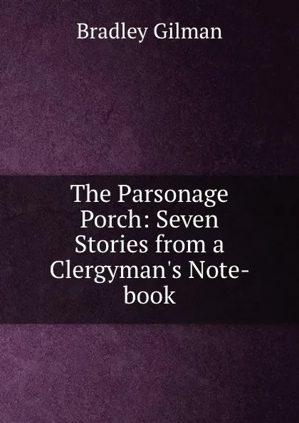 Обложка книги The Parsonage Porch: Seven Stories from a Clergyman.s Note-book, Bradley Gilman