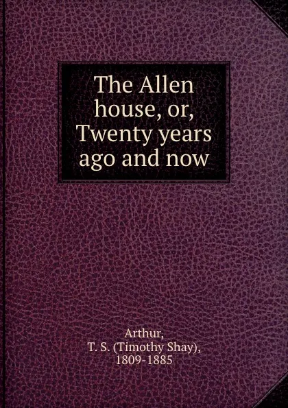 Обложка книги The Allen house, or, Twenty years ago and now, Timothy Shay Arthur