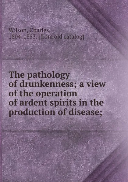 Обложка книги The pathology of drunkenness; a view of the operation of ardent spirits in the production of disease;, Charles Wilson