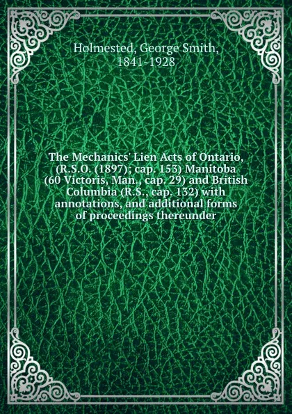 Обложка книги The Mechanics. Lien Acts of Ontario, (R.S.O. (1897); cap. 153) Manitoba (60 Victoris, Man., cap. 29) and British Columbia (R.S., cap. 132) with annotations, and additional forms of proceedings thereunder, George Smith Holmested