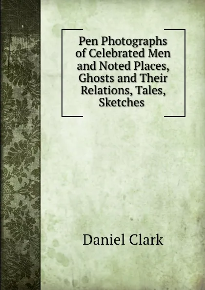 Обложка книги Pen Photographs of Celebrated Men and Noted Places, Ghosts and Their Relations, Tales, Sketches ., Daniel Clark