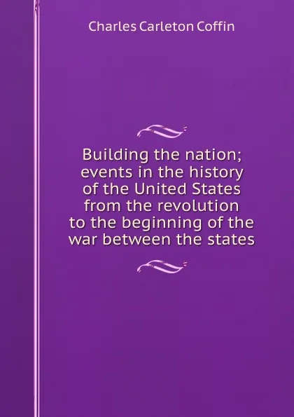 Обложка книги Building the nation; events in the history of the United States from the revolution to the beginning of the war between the states, Charles Carleton Coffin