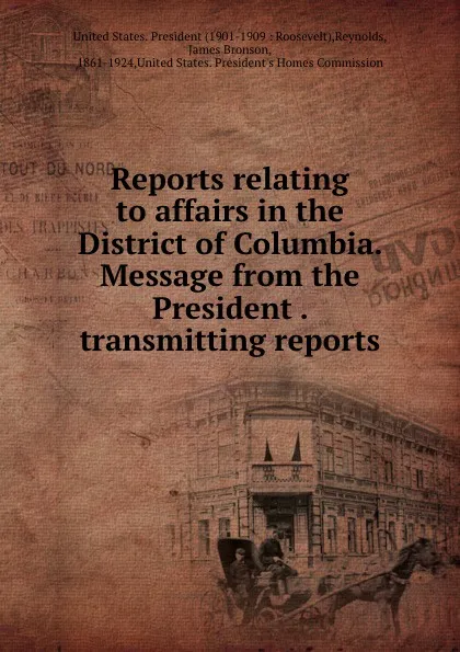 Обложка книги Reports relating to affairs in the District of Columbia. Message from the President . transmitting reports, James Bronson Reynolds