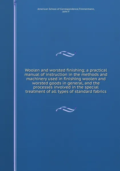 Обложка книги Woolen and worsted finishing; a practical manual of instruction in the methods and machinery used in finishing woolen and worsted goods in general, and the processes involved in the special treatment of all types of standard fabrics, John F. Timmermann