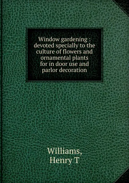 Обложка книги Window gardening : devoted specially to the culture of flowers and ornamental plants for in door use and parlor decoration, Henry T. Williams
