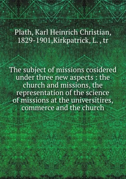 Обложка книги The subject of missions cosidered under three new aspects : the church and missions, the representation of the science of missions at the universitires, commerce and the church, Karl Heinrich Christian Plath