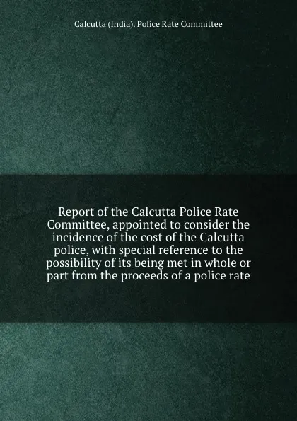 Обложка книги Report of the Calcutta Police Rate Committee, appointed to consider the incidence of the cost of the Calcutta police, with special reference to the possibility of its being met in whole or part from the proceeds of a police rate, Calcutta India Police Rate Committee