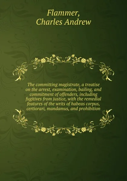 Обложка книги The committing magistrate, a treatise on the arrest, examination, bailing, and commitment of offenders, including fugitives from justice, with the remedial features of the writs of habeas corpus, certiorari, mandamus, and prohibition, Charles Andrew Flammer