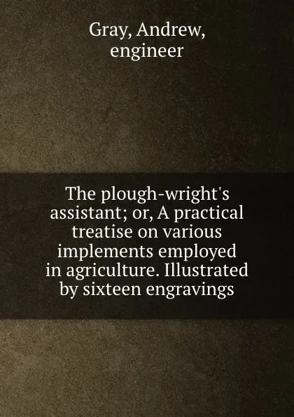 Обложка книги The plough-wright.s assistant; or, A practical treatise on various implements employed in agriculture. Illustrated by sixteen engravings, Andrew Gray