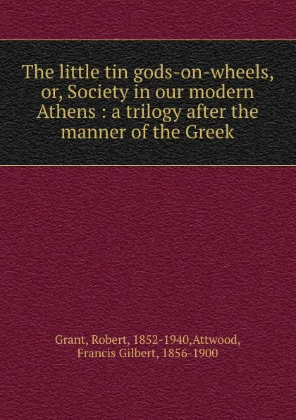 Обложка книги The little tin gods-on-wheels, or, Society in our modern Athens : a trilogy after the manner of the Greek., Robert Grant