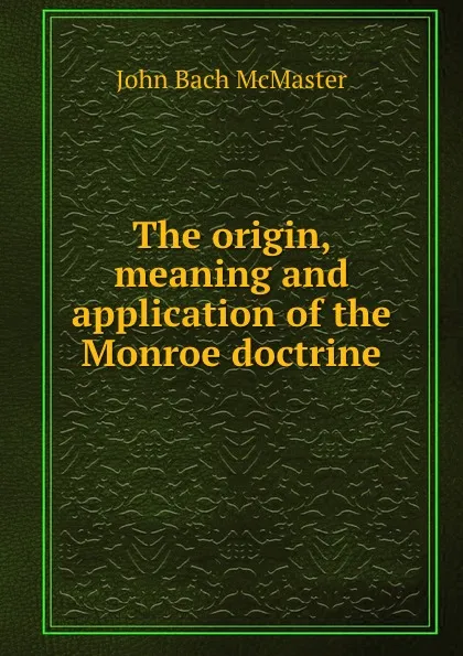 Обложка книги The origin, meaning and application of the Monroe doctrine, John Bach McMaster