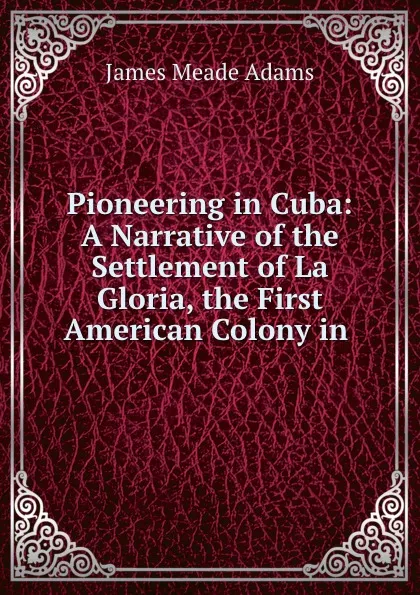 Обложка книги Pioneering in Cuba: A Narrative of the Settlement of La Gloria, the First American Colony in ., James Meade Adams