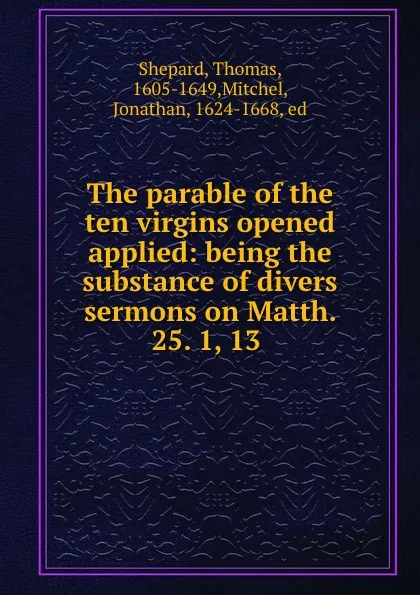 Обложка книги The parable of the ten virgins opened . applied: being the substance of divers sermons on Matth. 25. 1, 13 ., Thomas Shepard