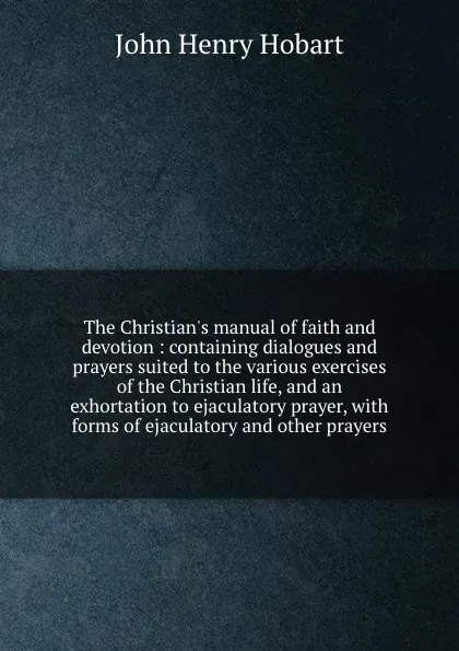 Обложка книги The Christian.s manual of faith and devotion : containing dialogues and prayers suited to the various exercises of the Christian life, and an exhortation to ejaculatory prayer, with forms of ejaculatory and other prayers, John Henry Hobart