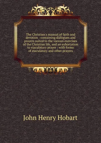 Обложка книги The Christian.s manual of faith and devotion : containing dialogues and prayers suited to the various exercises of the Christian life, and an exhortation to ejaculatory prayer : with forms of ejaculatory and other prayers, John Henry Hobart