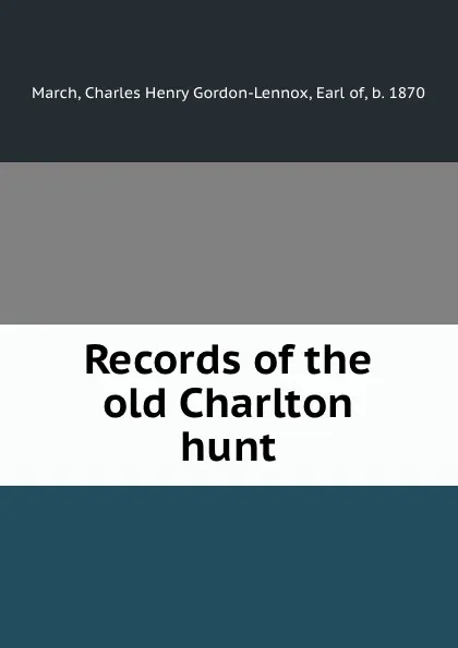 Обложка книги Records of the old Charlton hunt, Charles Henry Gordon-Lennox March