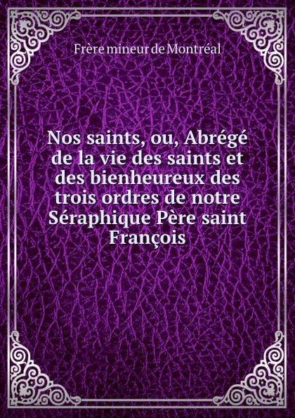 Обложка книги Nos saints, ou, Abrege de la vie des saints et des bienheureux des trois ordres de notre Seraphique Pere saint Francois, Frère mineur de Montréal