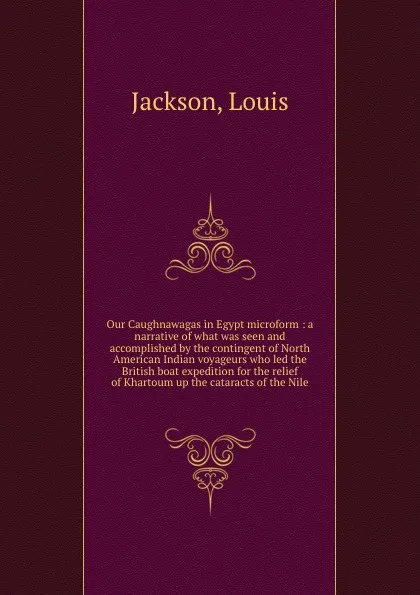 Обложка книги Our Caughnawagas in Egypt microform : a narrative of what was seen and accomplished by the contingent of North American Indian voyageurs who led the British boat expedition for the relief of Khartoum up the cataracts of the Nile, Louis Jackson