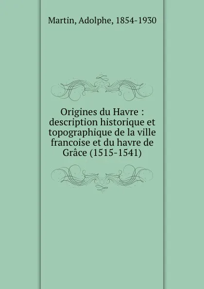 Обложка книги Origines du Havre : description historique et topographique de la ville francoise et du havre de Grace (1515-1541), Adolphe Martin