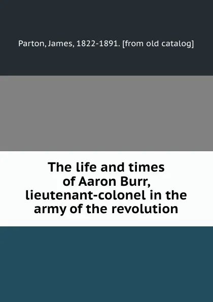 Обложка книги The life and times of Aaron Burr, lieutenant-colonel in the army of the revolution, James Parton