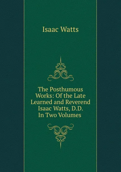 Обложка книги The Posthumous Works: Of the Late Learned and Reverend Isaac Watts, D.D. In Two Volumes ., Isaac Watts