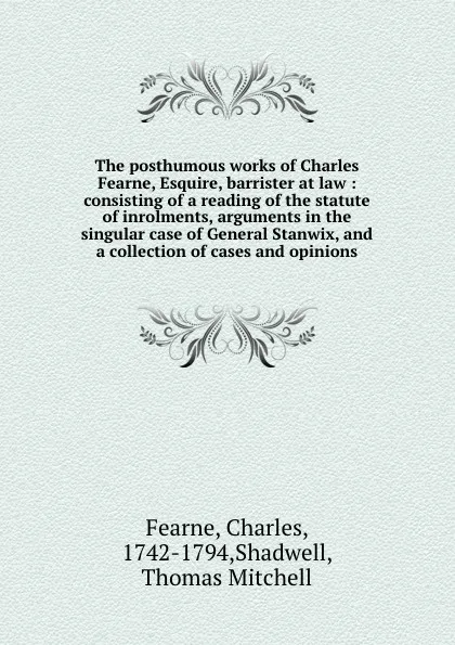 Обложка книги The posthumous works of Charles Fearne, Esquire, barrister at law : consisting of a reading of the statute of inrolments, arguments in the singular case of General Stanwix, and a collection of cases and opinions, Charles Fearne