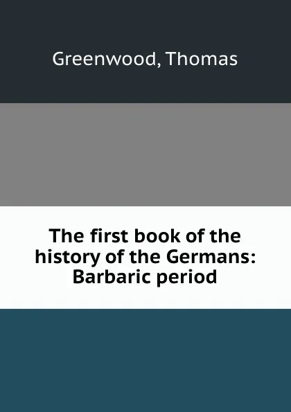 Обложка книги The first book of the history of the Germans: Barbaric period, Thomas Greenwood