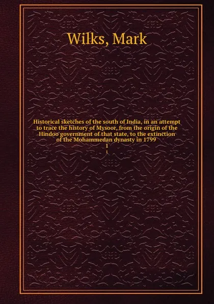 Обложка книги Historical sketches of the south of India, in an attempt to trace the history of Mysoor, from the origin of the Hindoo government of that state, to the extinction of the Mohammedan dynasty in 1799 . 1, Mark Wilks