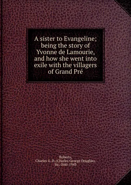 Обложка книги A sister to Evangeline; being the story of Yvonne de Lamourie, and how she went into exile with the villagers of Grand Pre, Charles George Douglas Roberts