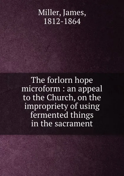 Обложка книги The forlorn hope microform : an appeal to the Church, on the impropriety of using fermented things in the sacrament, James Miller