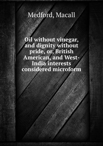 Обложка книги Oil without vinegar, and dignity without pride, or, British American, and West-India interests considered microform, Macall Medford