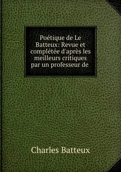 Обложка книги Poetique de Le Batteux: Revue et completee d.apres les meilleurs critiques par un professeur de ., Charles Batteux