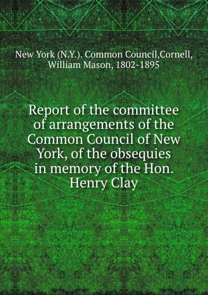 Обложка книги Report of the committee of arrangements of the Common Council of New York, of the obsequies in memory of the Hon. Henry Clay, William Mason Cornell