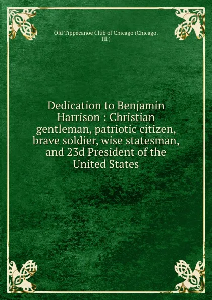 Обложка книги Dedication to Benjamin Harrison : Christian gentleman, patriotic citizen, brave soldier, wise statesman, and 23d President of the United States, Chicago