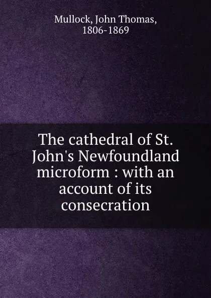 Обложка книги The cathedral of St. John.s Newfoundland microform : with an account of its consecration, John Thomas Mullock