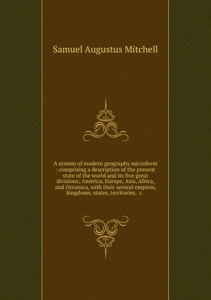 Обложка книги A system of modern geography microform : comprising a description of the present state of the world and its five great divisions; America, Europe, Asia, Africa, and Oceanica, with their several empires, kingdoms, states, territories, .c. ., S. Augustus Mitchell