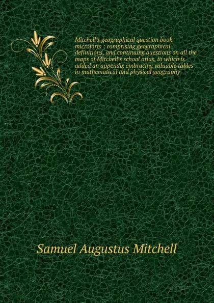 Обложка книги Mitchell.s geographical question book microform : comprising geographical definitions, and continuing questions on all the maps of Mitchell.s school atlas, to which is added an appendix embracing valuable tables in mathematical and physical geography, S. Augustus Mitchell