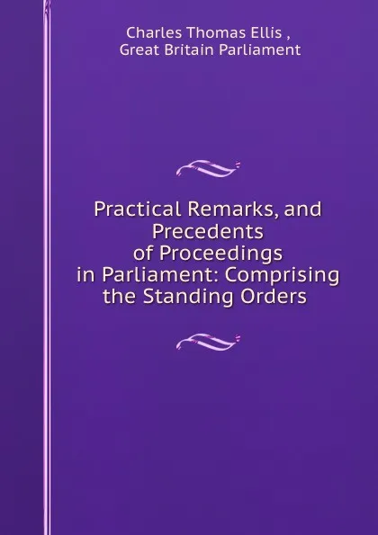 Обложка книги Practical Remarks, and Precedents of Proceedings in Parliament: Comprising the Standing Orders ., Charles Thomas Ellis