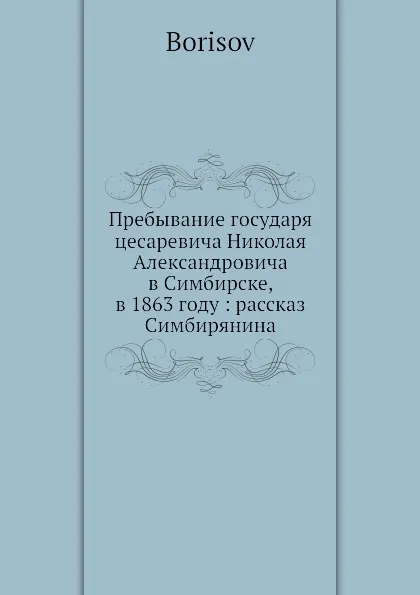 Обложка книги Пребывание государя цесаревича Николая Александровича в Симбирске, в 1863 году: рассказ Симбирянина, Борисов