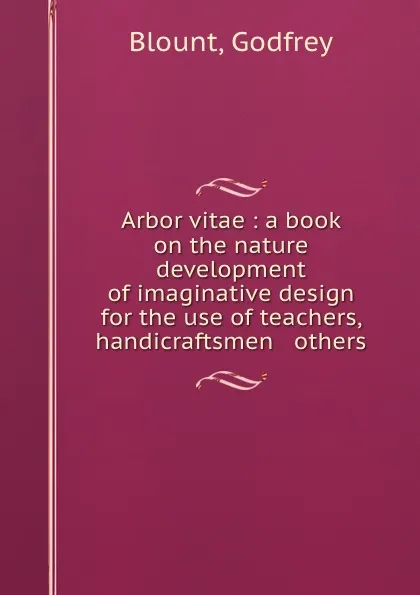 Обложка книги Arbor vitae : a book on the nature . development of imaginative design for the use of teachers, handicraftsmen . others, Godfrey Blount