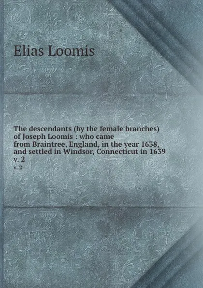 Обложка книги The descendants (by the female branches) of Joseph Loomis : who came from Braintree, England, in the year 1638, and settled in Windsor, Connecticut in 1639. v. 2, Elias Loomis