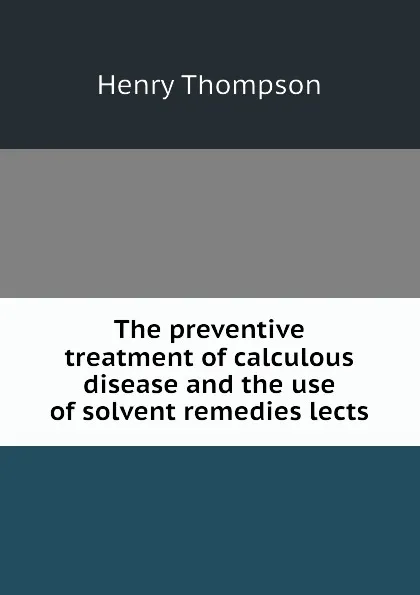 Обложка книги The preventive treatment of calculous disease and the use of solvent remedies lects, Henry Thompson