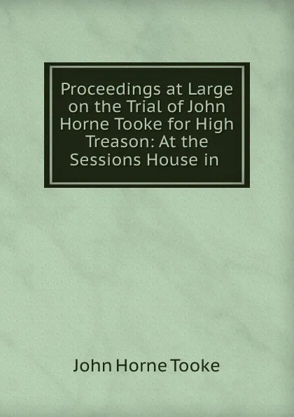 Обложка книги Proceedings at Large on the Trial of John Horne Tooke for High Treason: At the Sessions House in ., John Horne Tooke