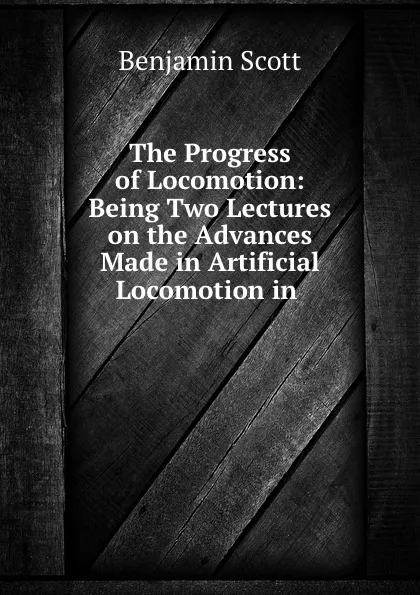 Обложка книги The Progress of Locomotion: Being Two Lectures on the Advances Made in Artificial Locomotion in ., Benjamin Scott